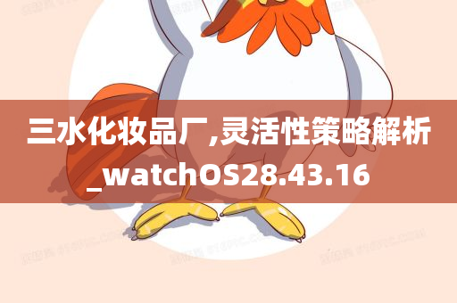 三水化妆品厂,灵活性策略解析_watchOS28.43.16