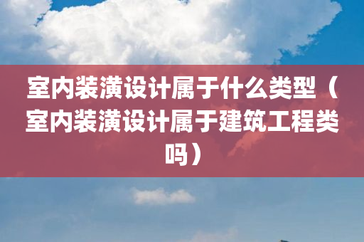 室内装潢设计属于什么类型（室内装潢设计属于建筑工程类吗）