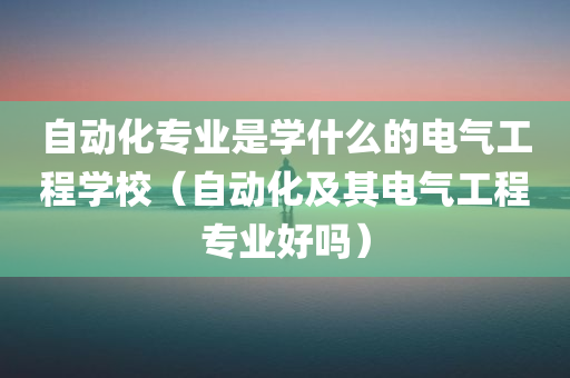 自动化专业是学什么的电气工程学校（自动化及其电气工程专业好吗）