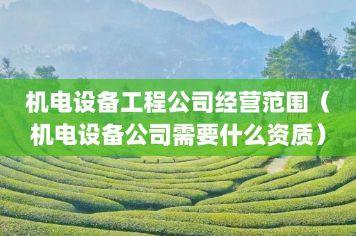 机电设备工程公司经营范围（机电设备公司需要什么资质）