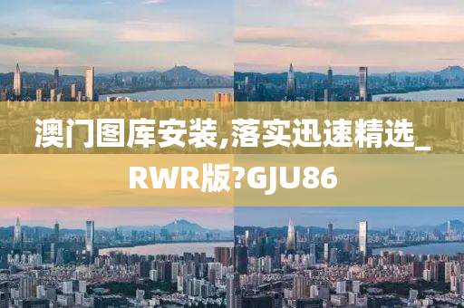 澳门图库安装,落实迅速精选_RWR版?GJU86