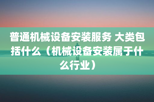 普通机械设备安装服务 大类包括什么（机械设备安装属于什么行业）