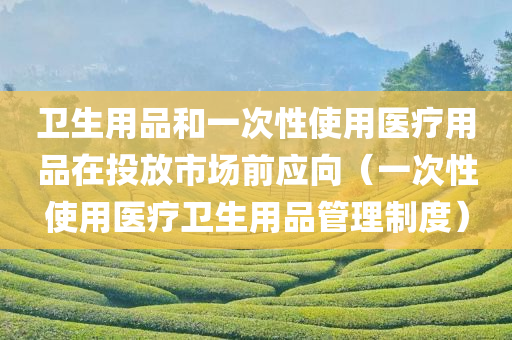 卫生用品和一次性使用医疗用品在投放市场前应向（一次性使用医疗卫生用品管理制度）