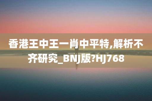 香港王中王一肖中平特,解析不齐研究_BNJ版?HJ768