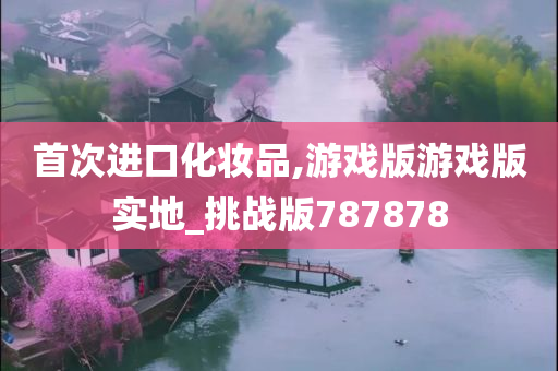 首次进口化妆品,游戏版游戏版实地_挑战版787878