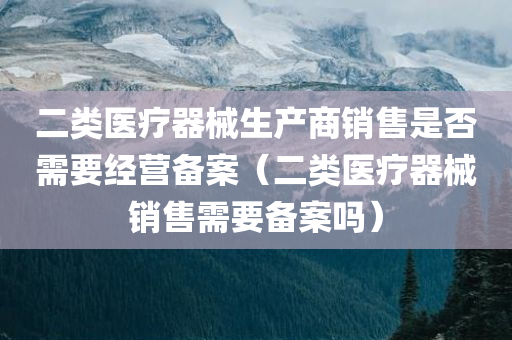 二类医疗器械生产商销售是否需要经营备案（二类医疗器械销售需要备案吗）