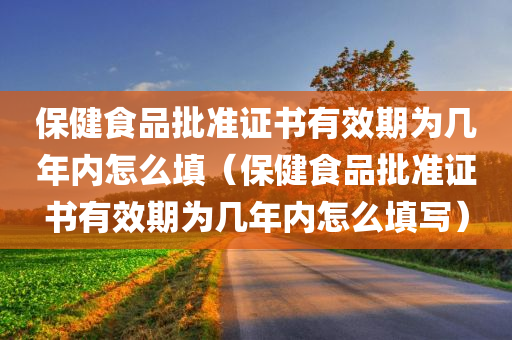 保健食品批准证书有效期为几年内怎么填（保健食品批准证书有效期为几年内怎么填写）