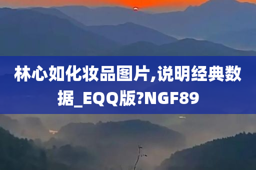 林心如化妆品图片,说明经典数据_EQQ版?NGF89