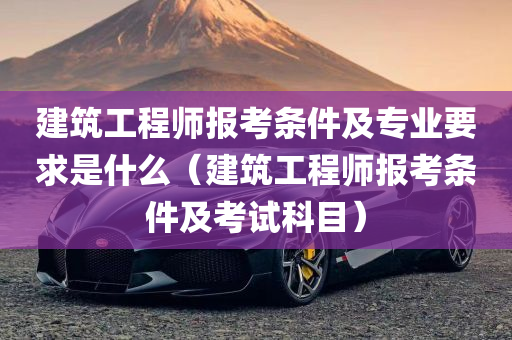 建筑工程师报考条件及专业要求是什么（建筑工程师报考条件及考试科目）