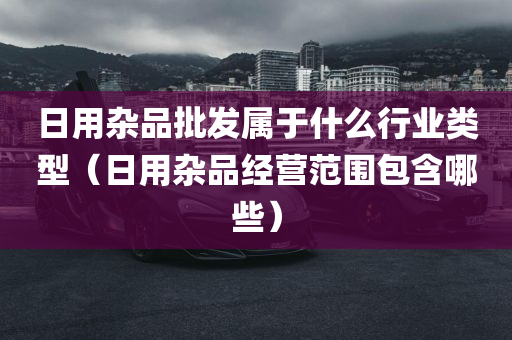 日用杂品批发属于什么行业类型（日用杂品经营范围包含哪些）