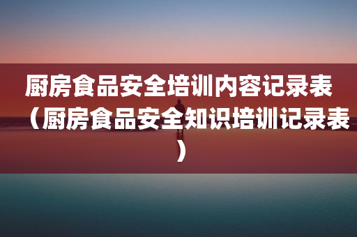 厨房食品安全培训内容记录表（厨房食品安全知识培训记录表）