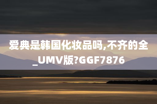 爱典是韩国化妆品吗,不齐的全_UMV版?GGF7876