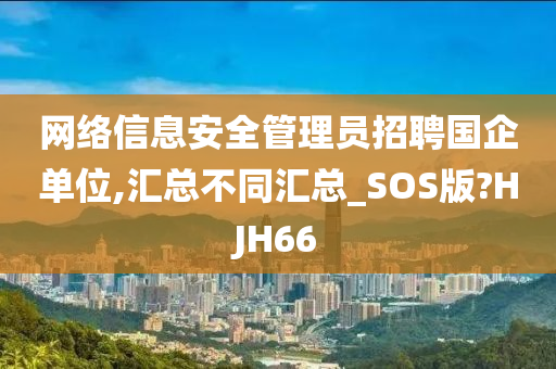 网络信息安全管理员招聘国企单位,汇总不同汇总_SOS版?HJH66