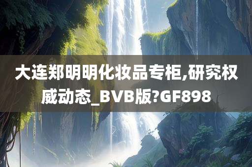 大连郑明明化妆品专柜,研究权威动态_BVB版?GF898