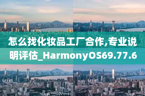 怎么找化妆品工厂合作,专业说明评估_HarmonyOS69.77.60