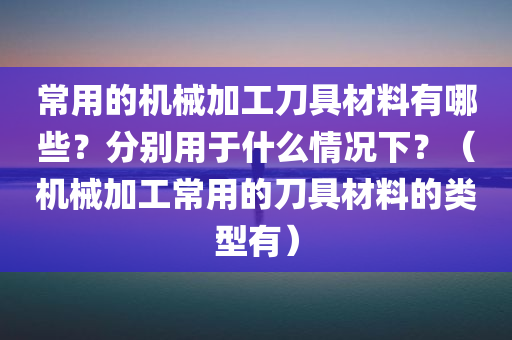 常用的机械加工刀具材料有哪些？分别用于什么情况下？（机械加工常用的刀具材料的类型有）