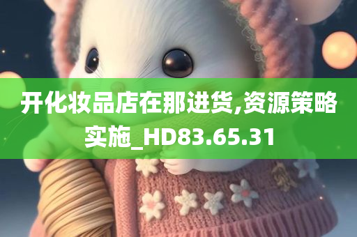 开化妆品店在那进货,资源策略实施_HD83.65.31