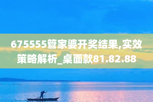 675555管家婆开奖结果,实效策略解析_桌面款81.82.88