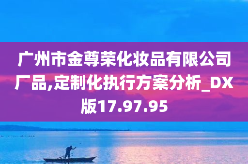 广州市金尊荣化妆品有限公司厂品,定制化执行方案分析_DX版17.97.95