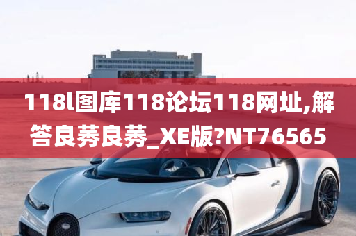 118l图库118论坛118网址,解答良莠良莠_XE版?NT76565