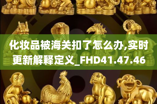 化妆品被海关扣了怎么办,实时更新解释定义_FHD41.47.46