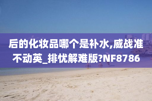 后的化妆品哪个是补水,威战准不动英_排忧解难版?NF8786