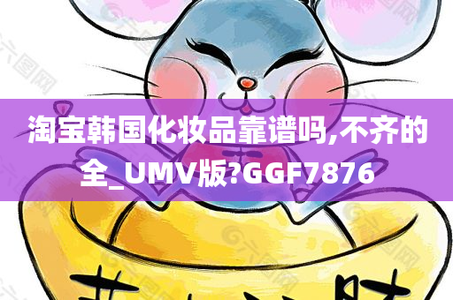 淘宝韩国化妆品靠谱吗,不齐的全_UMV版?GGF7876