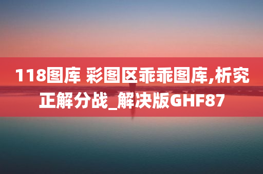 118图库 彩图区乖乖图库,析究正解分战_解决版GHF87