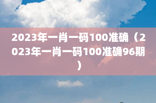 2023年一肖一码100准确（2023年一肖一码100准确96期）