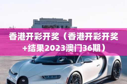 香港开彩开奖（香港开彩开奖+结果2023澳门36期）