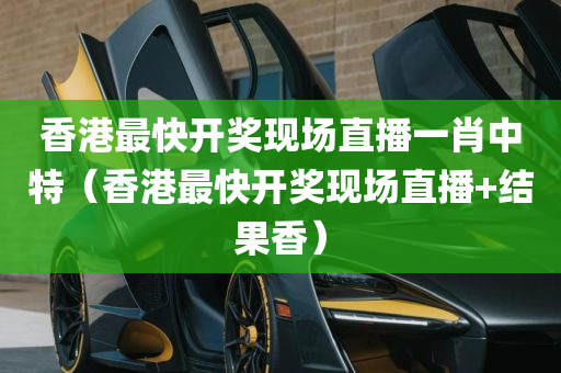 香港最快开奖现场直播一肖中特（香港最快开奖现场直播+结果香）