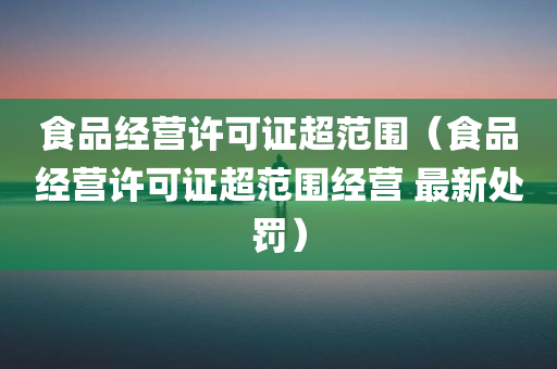 食品经营许可证超范围（食品经营许可证超范围经营 最新处罚）