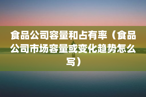 食品公司容量和占有率（食品公司市场容量或变化趋势怎么写）