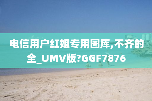 电信用户红姐专用图库,不齐的全_UMV版?GGF7876