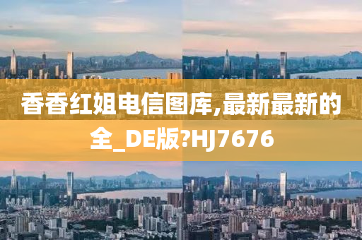 香香红姐电信图库,最新最新的全_DE版?HJ7676