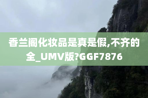 香兰阁化妆品是真是假,不齐的全_UMV版?GGF7876