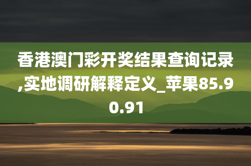 香港澳门彩开奖结果查询记录,实地调研解释定义_苹果85.90.91