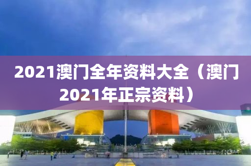 2021澳门全年资料大全（澳门2021年正宗资料）