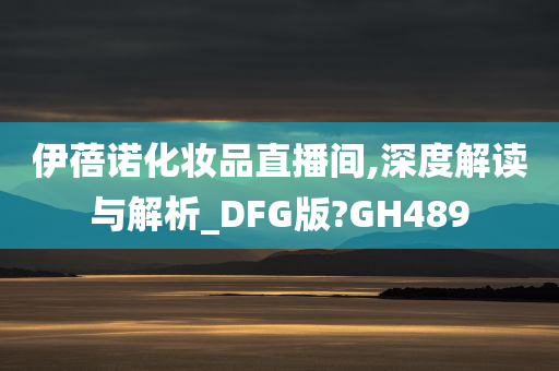 伊蓓诺化妆品直播间,深度解读与解析_DFG版?GH489