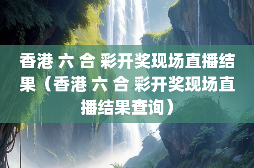 香港 六 合 彩开奖现场直播结果（香港 六 合 彩开奖现场直播结果查询）