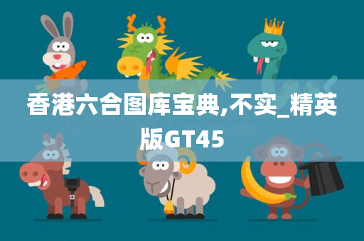 香港六合图库宝典,不实_精英版GT45