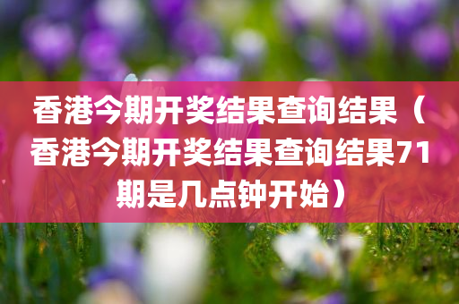 香港今期开奖结果查询结果（香港今期开奖结果查询结果71期是几点钟开始）