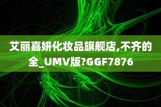 艾丽嘉妍化妆品旗舰店,不齐的全_UMV版?GGF7876