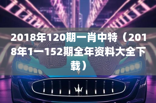 2018年120期一肖中特（2018年1一152期全年资料大全下载）