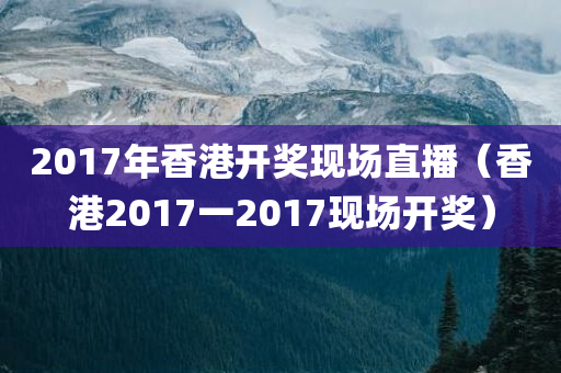 2017年香港开奖现场直播（香港2017一2017现场开奖）