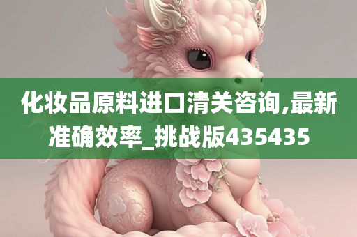 化妆品原料进口清关咨询,最新准确效率_挑战版435435