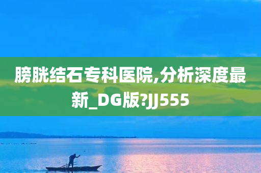 膀胱结石专科医院,分析深度最新_DG版?JJ555