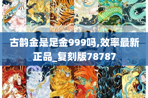 古韵金是足金999吗,效率最新正品_复刻版78787