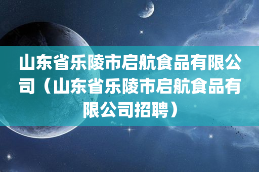 山东省乐陵市启航食品有限公司（山东省乐陵市启航食品有限公司招聘）