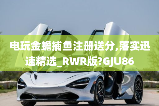 电玩金蟾捕鱼注册送分,落实迅速精选_RWR版?GJU86